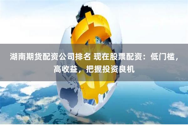 湖南期货配资公司排名 现在股票配资：低门槛，高收益，把握投资良机