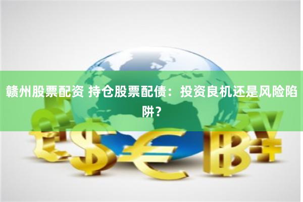 赣州股票配资 持仓股票配债：投资良机还是风险陷阱？
