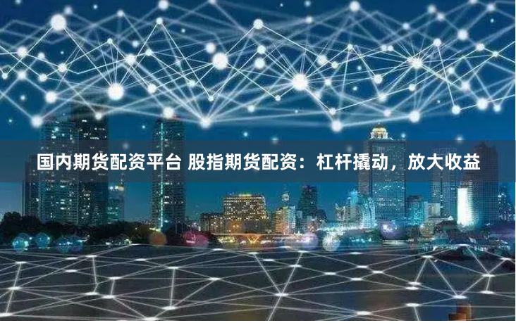 国内期货配资平台 股指期货配资：杠杆撬动，放大收益