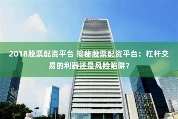 2018股票配资平台 揭秘股票配资平台：杠杆交易的利器还是风险陷阱？