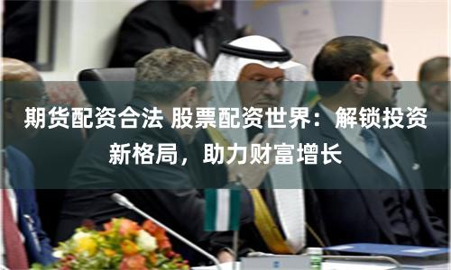期货配资合法 股票配资世界：解锁投资新格局，助力财富增长
