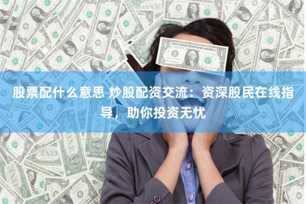 股票配什么意思 炒股配资交流：资深股民在线指导，助你投资无忧