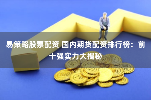 易策略股票配资 国内期货配资排行榜：前十强实力大揭秘