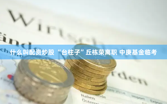 什么叫配资炒股 “台柱子”丘栋荣离职 中庚基金临考
