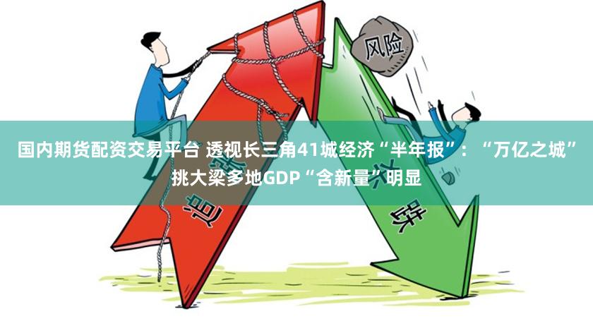 国内期货配资交易平台 透视长三角41城经济“半年报”：“万亿之城”挑大梁多地GDP“含新量”明显