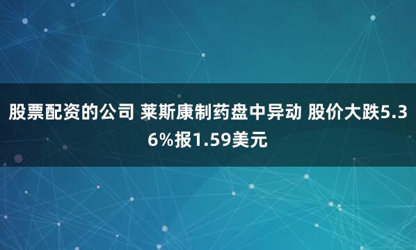 股票配资的公司 莱斯康制药盘中异动 股价大跌5.36%报1.59美元