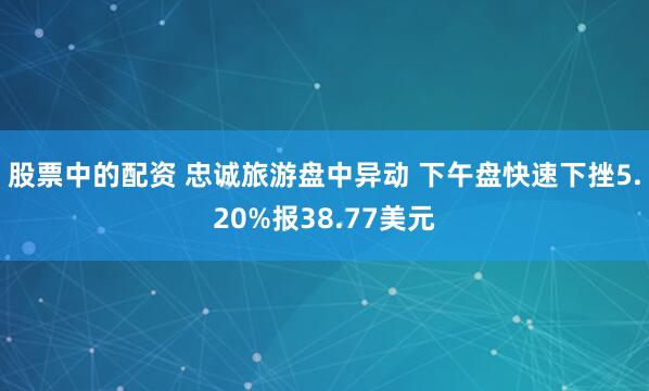 股票中的配资 忠诚旅游盘中异动 下午盘快速下挫5.20%报38.77美元