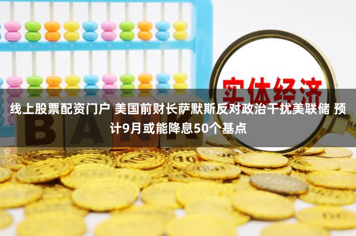 线上股票配资门户 美国前财长萨默斯反对政治干扰美联储 预计9月或能降息50个基点