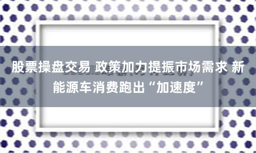 股票操盘交易 政策加力提振市场需求 新能源车消费跑出“加速度”