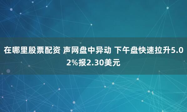 在哪里股票配资 声网盘中异动 下午盘快速拉升5.02%报2.30美元