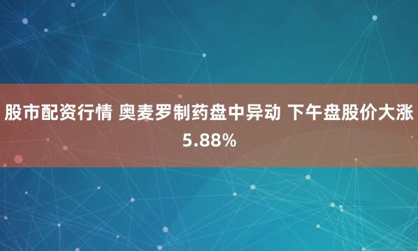 股市配资行情 奥麦罗制药盘中异动 下午盘股价大涨5.88%