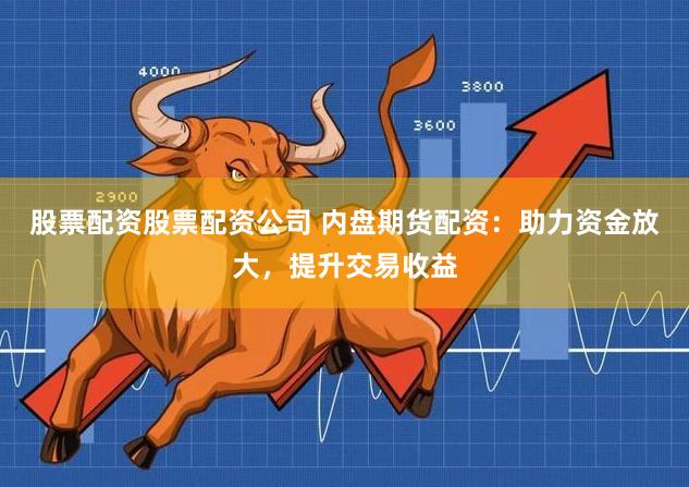 股票配资股票配资公司 内盘期货配资：助力资金放大，提升交易收益