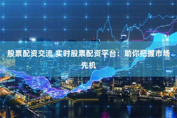 股票配资交流 实时股票配资平台：助你把握市场先机