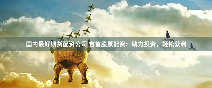 国内最好期货配资公司 吉首股票配资：助力投资，轻松获利