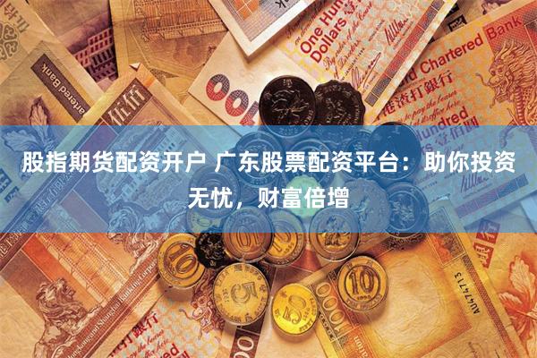 股指期货配资开户 广东股票配资平台：助你投资无忧，财富倍增