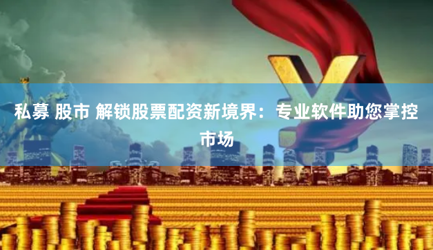私募 股市 解锁股票配资新境界：专业软件助您掌控市场