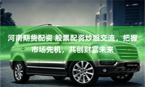 河南期货配资 股票配资炒股交流，把握市场先机，共创财富未来