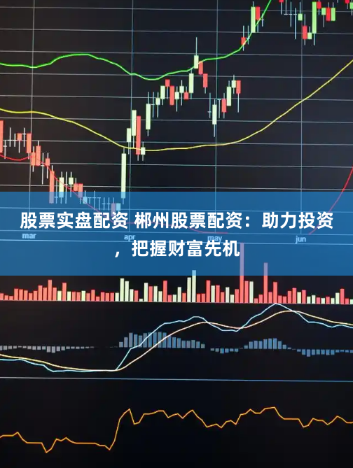 股票实盘配资 郴州股票配资：助力投资，把握财富先机
