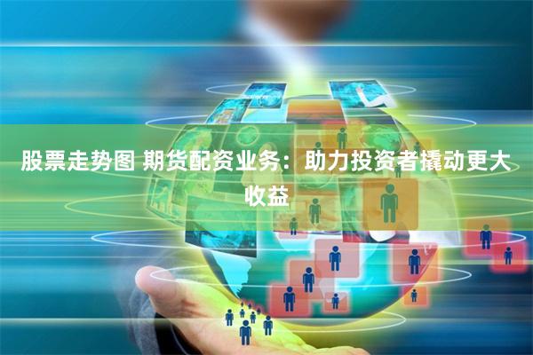 股票走势图 期货配资业务：助力投资者撬动更大收益
