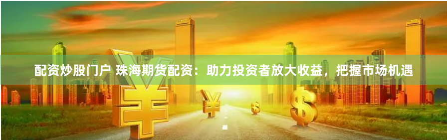 配资炒股门户 珠海期货配资：助力投资者放大收益，把握市场机遇