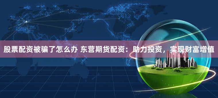 股票配资被骗了怎么办 东营期货配资:助力投资,实现财富增值