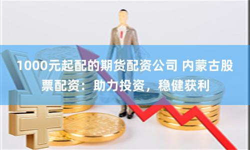 1000元起配的期货配资公司 内蒙古股票配资:助力投资,稳健获利