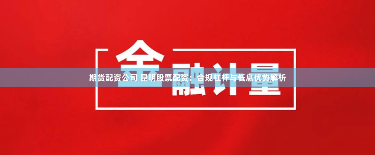 期货配资公司 昆明股票配资:合规杠杆与低息优势解析