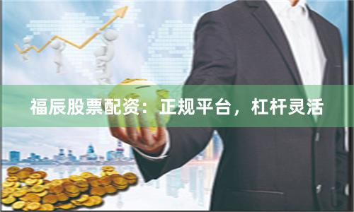 福辰股票配资：正规平台，杠杆灵活