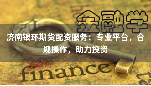 济南银环期货配资服务：专业平台，合规操作，助力投资