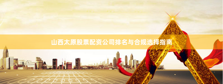 山西太原股票配资公司排名与合规选择指南