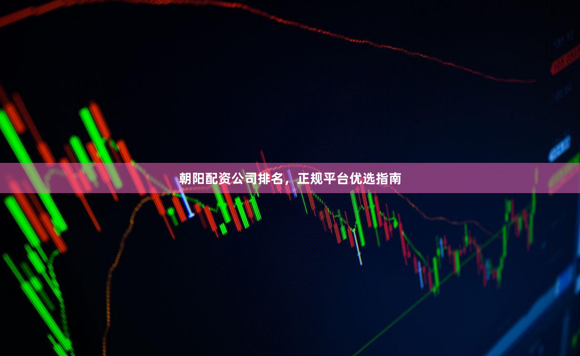 朝阳配资公司排名，正规平台优选指南