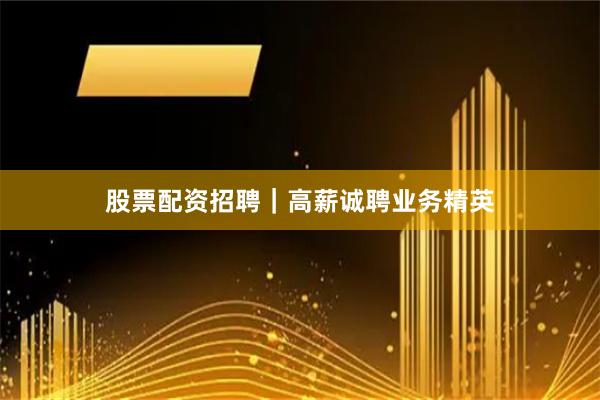 股票配资招聘｜高薪诚聘业务精英